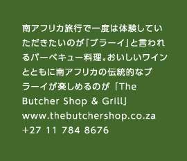 南アフリカ旅行で一度は体験していただきたいのが「ブラーイ」と言われるバーベキュー料理。おいしいワインとともに南アフリカの伝統的なブラーイが楽しめるのが 「The Butcher Shop & Grill」www.thebutchershop.co.za　+27 11 784 8676